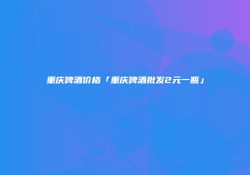 重庆啤酒价格「重庆啤酒批发2元一瓶」