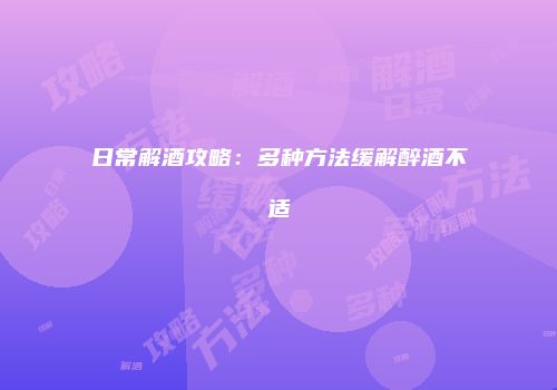 日常解酒攻略：多种方法缓解醉酒不适