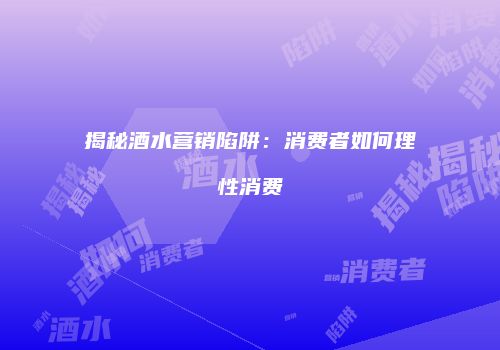 揭秘酒水营销陷阱：消费者如何理性消费