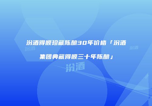汾酒得顺珍藏陈酿30年价格「汾酒集团典藏得顺三十年陈酿」