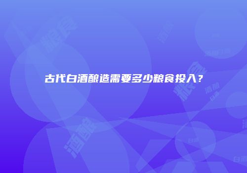 古代白酒酿造需要多少粮食投入？