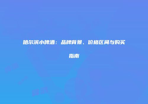 哈尔滨小啤酒：品牌背景、价格区间与购买指南
