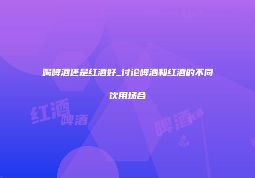 喝啤酒还是红酒好_讨论啤酒和红酒的不同饮用场合