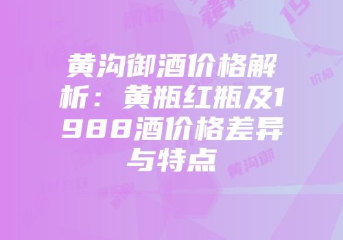 黄沟御酒价格解析：黄瓶红瓶及1988酒价格差异与特点