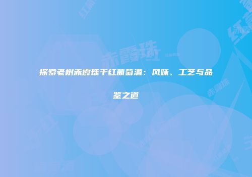 探索老树赤霞珠干红葡萄酒：风味、工艺与品鉴之道