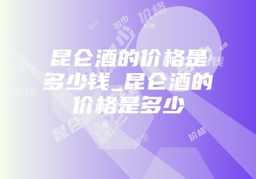 昆仑酒的价格是多少钱_昆仑酒的价格是多少