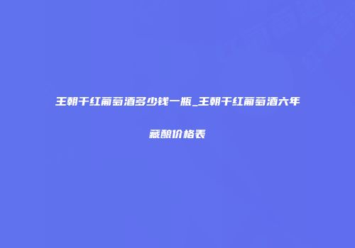 王朝干红葡萄酒多少钱一瓶_王朝干红葡萄酒六年藏酿价格表