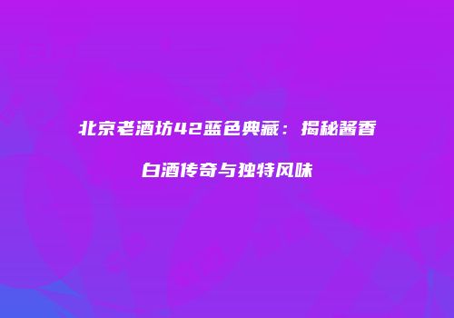 北京老酒坊42蓝色典藏：揭秘酱香白酒传奇与独特风味