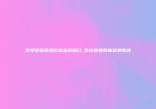 爱斐堡葡萄酒价格金色瓶口_张裕最贵的葡萄酒排名