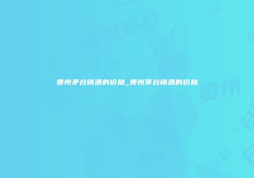 贵州矛台镇酒的价格_贵州茅台镇酒的价格