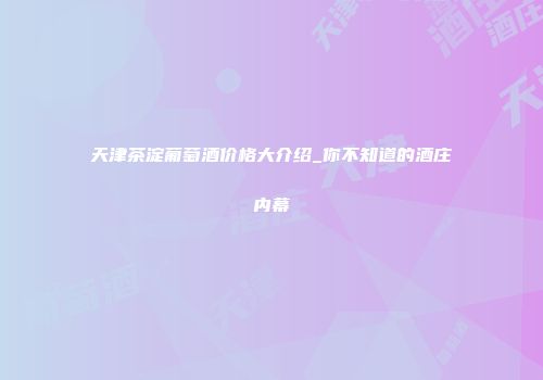 天津茶淀葡萄酒价格大介绍_你不知道的酒庄内幕