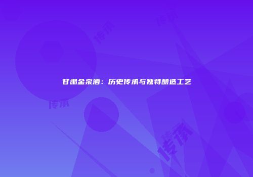 甘肃金泉酒：历史传承与独特酿造工艺