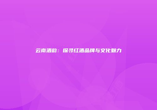 云南酒韵：探寻红酒品牌与文化魅力