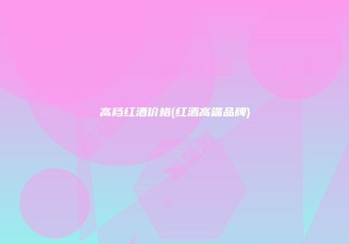 高档红酒价格(红酒高端品牌)