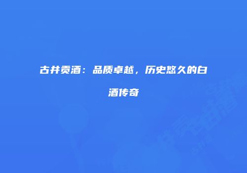 古井贡酒：品质卓越，历史悠久的白酒传奇