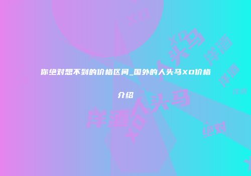 你绝对想不到的价格区间_国外的人头马XO价格介绍