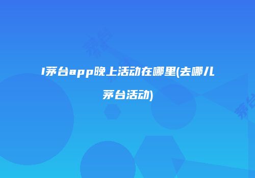 I茅台app晚上活动在哪里(去哪儿茅台活动)