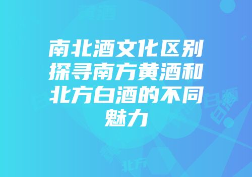 南北酒文化区别探寻南方黄酒和北方白酒的不同魅力
