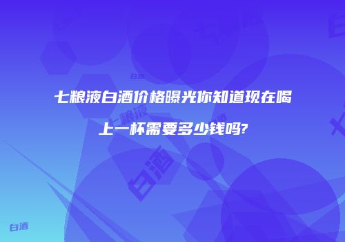 七粮液白酒价格曝光你知道现在喝上一杯需要多少钱吗?