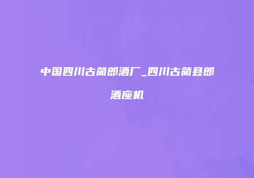 中国四川古蔺郎酒厂_四川古蔺县郎酒座机