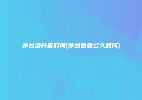 茅台酒开窖时间(茅台需要多久酿成)