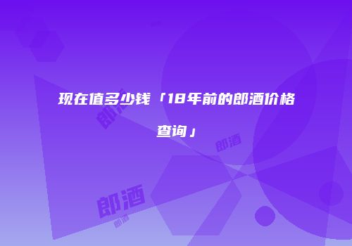 现在值多少钱「18年前的郎酒价格查询」