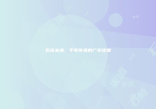 石湾米酒：千年传承的广东佳酿