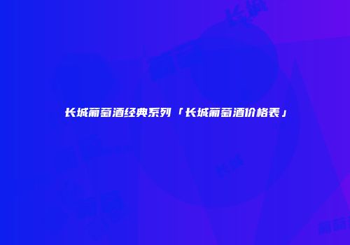 长城葡萄酒经典系列「长城葡萄酒价格表」