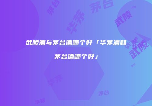 武陵酒与茅台酒哪个好「华茅酒和茅台酒哪个好」