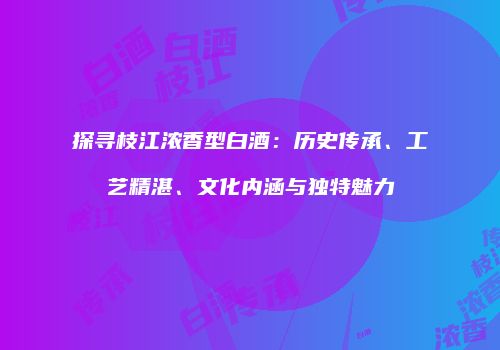 探寻枝江浓香型白酒：历史传承、工艺精湛、文化内涵与独特魅力