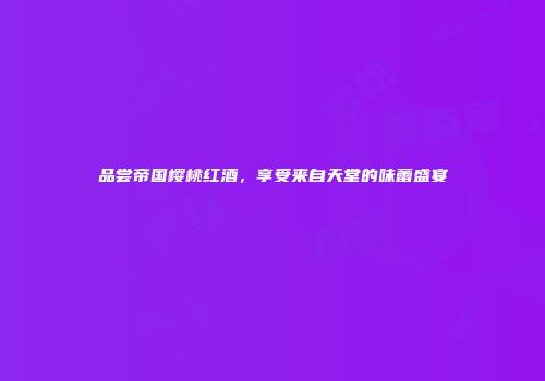 品尝帝国樱桃红酒，享受来自天堂的味蕾盛宴
