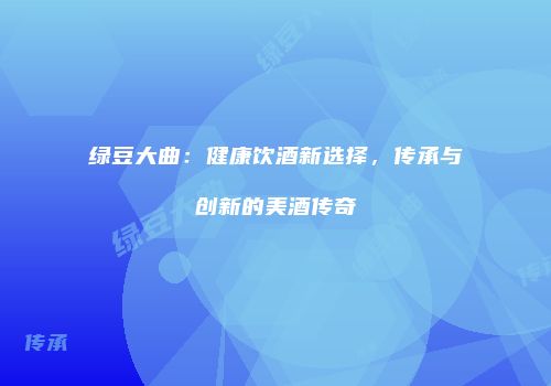 绿豆大曲：健康饮酒新选择，传承与创新的美酒传奇