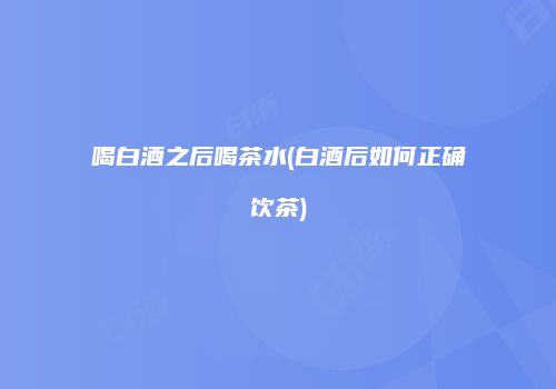 喝白酒之后喝茶水(白酒后如何正确饮茶)