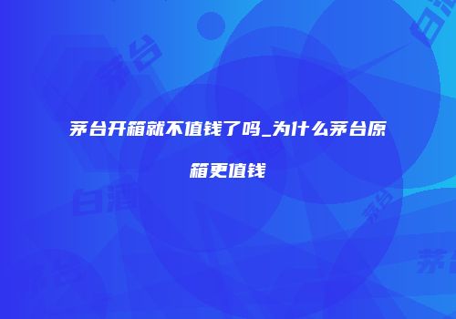 茅台开箱就不值钱了吗_为什么茅台原箱更值钱