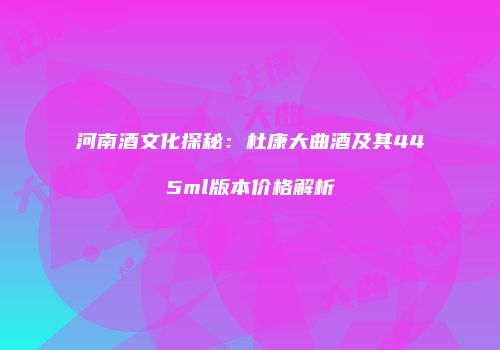 河南酒文化探秘：杜康大曲酒及其445ml版本价格解析