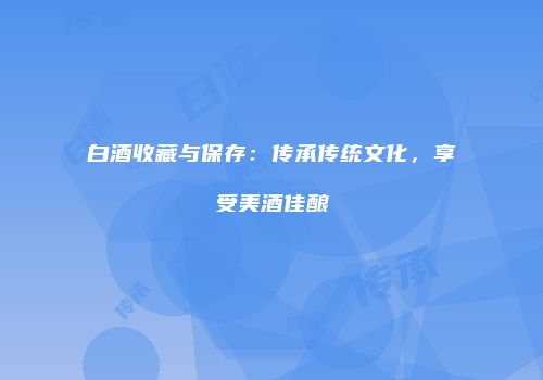 白酒收藏与保存：传承传统文化，享受美酒佳酿