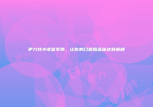 伊力特小老窖军供，让你的口感和品味达到巅峰