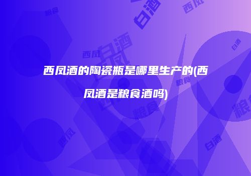 西凤酒的陶瓷瓶是哪里生产的(西凤酒是粮食酒吗)