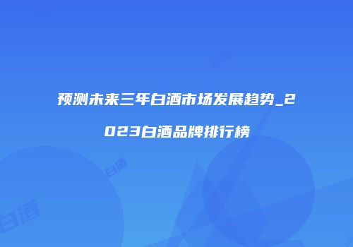 预测未来三年白酒市场发展趋势_2023白酒品牌排行榜