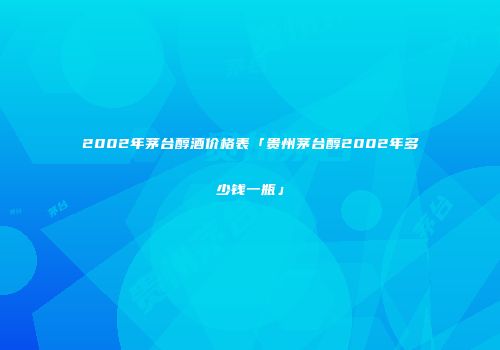 2002年茅台醇酒价格表「贵州茅台醇2002年多少钱一瓶」