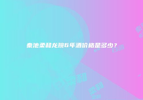 秦池柔和龙琬6年酒价格是多少？