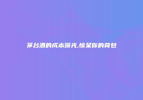 茅台酒的成本曝光,惊呆你的荷包