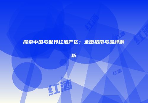 探索中国与世界红酒产区：全面指南与品牌解析