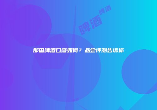 那国啤酒口感如何？品尝评测告诉你