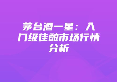 茅台酒一星：入门级佳酿市场行情分析