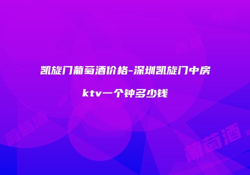 凯旋门葡萄酒价格-深圳凯旋门中房ktv一个钟多少钱