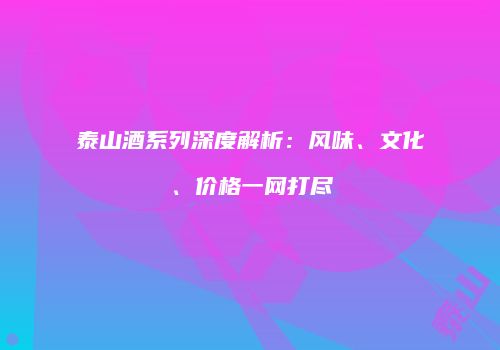 泰山酒系列深度解析：风味、文化、价格一网打尽