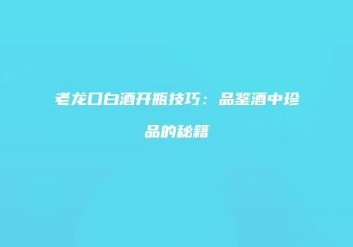 老龙口白酒开瓶技巧：品鉴酒中珍品的秘籍