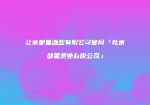 北京都星酒业有限公司官网「北京都星酒业有限公司」