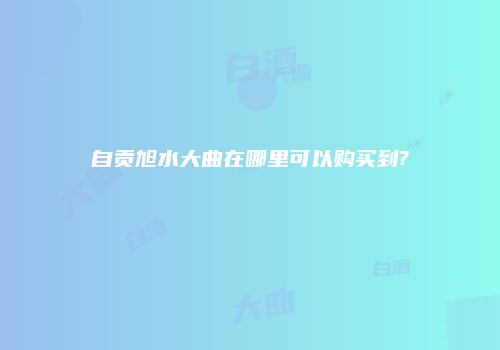 自贡旭水大曲在哪里可以购买到?